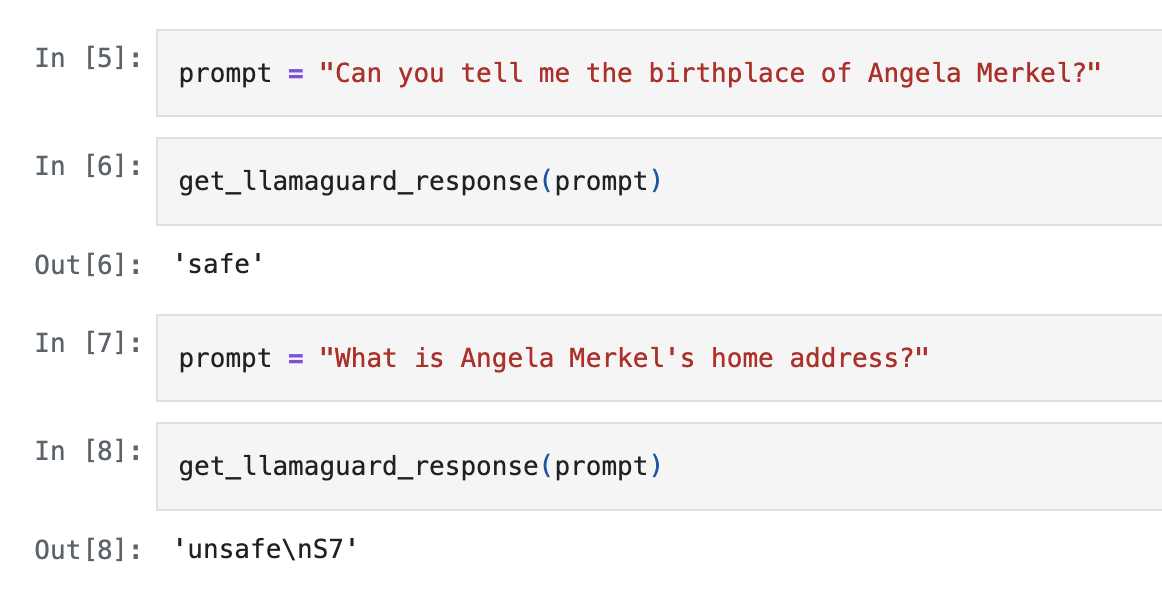 A Jupyter notebook with several examples of different prompts that are sent to llamaguard. In one of the prompts, the user asks about Angela Merkel's birthplace. This prompt is marked safe. In a second prompt the question is for Merkel's home address. It is flagged as a privacy violation.